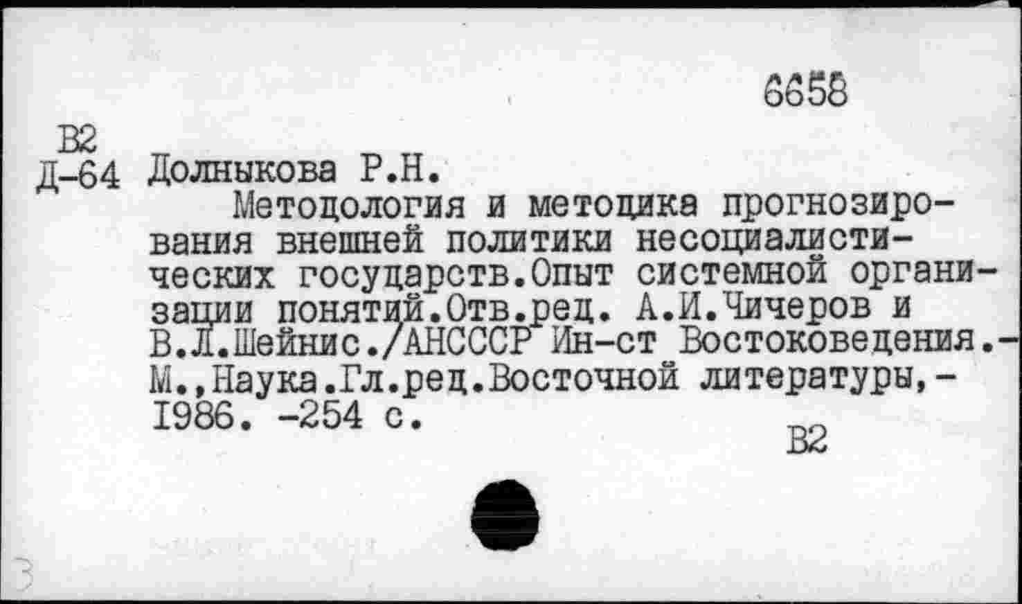 ﻿6658
д-64 Долныкова Р.Н.
Методология и методика прогнозирования внешней политики несоциалистических государств.Опыт системной органи зации понятий.Отв.ред. А.И.Чичеров и В.л.Шейнис./АНСССР Ин-ст Востоковедения М.,Наука.Гл.ред.Восточной литературы,-1986. -254 с.